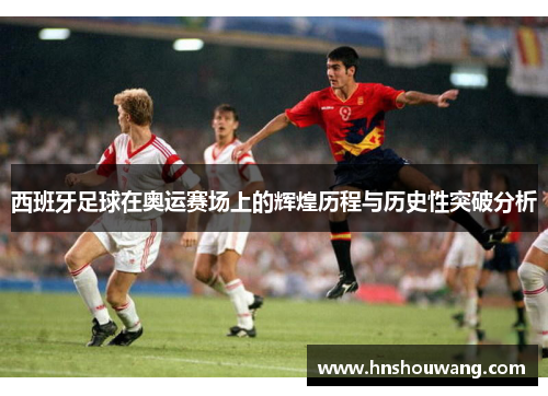 西班牙足球在奥运赛场上的辉煌历程与历史性突破分析